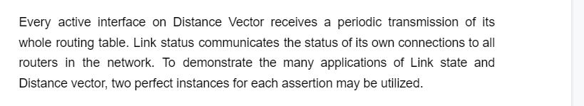 Every active interface on Distance Vector receives a periodic transmission of its
whole routing table. Link status communicates the status of its own connections to all
routers in the network. To demonstrate the many applications of Link state and
Distance vector, two perfect instances for each assertion may be utilized.