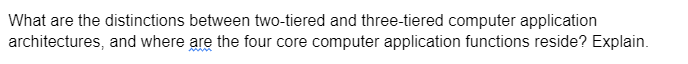 What are the distinctions between two-tiered and three-tiered computer application
architectures, and where are the four core computer application functions reside? Explain.