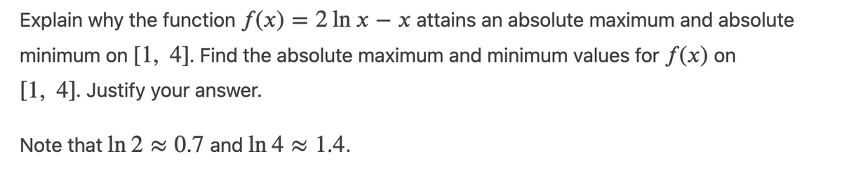 Explain why the function f(x) = 2 ln x - x attains an absolute maximum and absolute
minimum on [1, 4]. Find the absolute maximum and minimum values for f(x) on
[1, 4]. Justify your answer.
Note that In 2≈ 0.7 and ln 4≈ 1.4.