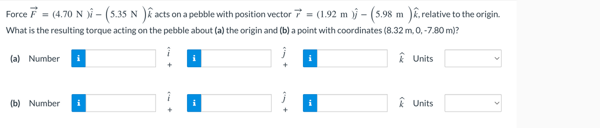 acts on a pebble with position vector 7 = (1.92 m ) – (5.98 m )ê, re
), relative to the origin.
What is the resulting torque acting on the pebble about (a) the origin and (b) a point with coordinates (8.32 m, 0, -7.80 m)?
Force F
= (4.70 N ) - (5.35 Nac
(a) Number
(b) Number
i
+
i
+
k Units
k Units