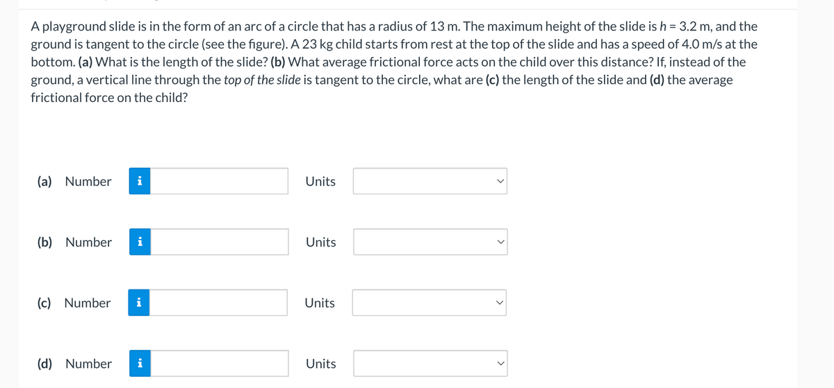 A playground slide is in the form of an arc of a circle that has a radius of 13 m. The maximum height of the slide is h = 3.2 m, and the
ground is tangent to the circle (see the figure). A 23 kg child starts from rest at the top of the slide and has a speed of 4.0 m/s at the
bottom. (a) What is the length of the slide? (b) What average frictional force acts on the child over this distance? If, instead of the
ground, a vertical line through the top of the slide is tangent to the circle, what are (c) the length of the slide and (d) the average
frictional force on the child?
(a) Number i
(b) Number
(c) Number
(d) Number
Units
Units
Units
Units