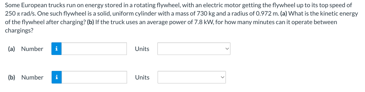 Some European trucks run on energy stored in a rotating flywheel, with an electric motor getting the flywheel up to its top speed of
250 Trad/s. One such flywheel is a solid, uniform cylinder with a mass of 730 kg and a radius of 0.972 m. (a) What is the kinetic energy
of the flywheel after charging? (b) If the truck uses an average power of 7.8 kW, for how many minutes can it operate between
chargings?
(a) Number
(b) Number
Units
Units