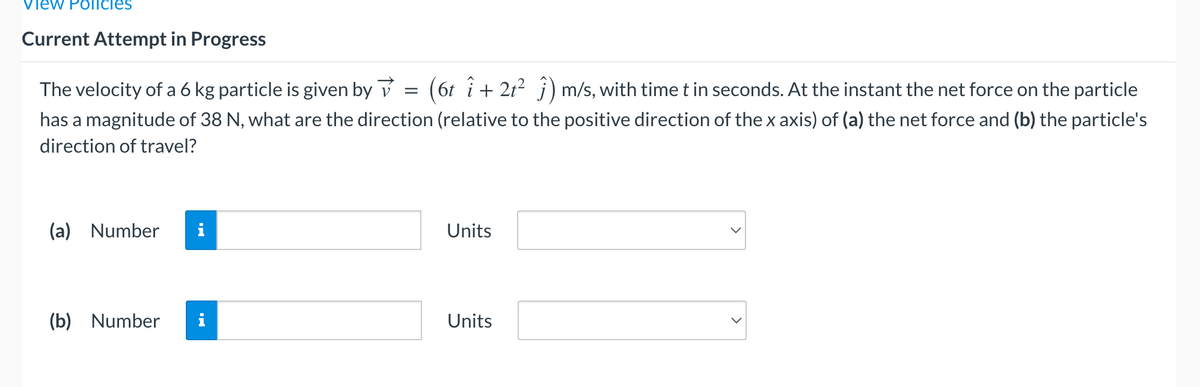 View Policies
Current Attempt in Progress
The velocity of a 6 kg particle is given by
=
(6t î+ 2t² ĵ) m/s, with time t in seconds. At the instant the net force on the particle
has a magnitude of 38 N, what are the direction (relative to the positive direction of the x axis) of (a) the net force and (b) the particle's
direction of travel?
(a) Number
Units
(b) Number
Units