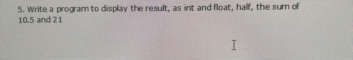 5. Write a program to display the result, as int and float, half, the sum of
10.5 and 21
