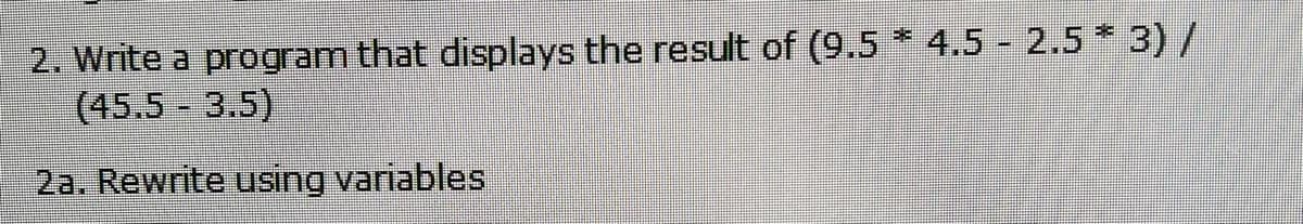 2. Write a program that displays the result of (9.5 * 4.5 - 2.5 * 3) /
(45.5 3.5)
2a. Rewrite using variables
