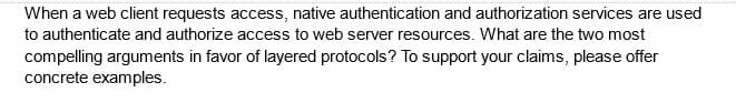 When a web client requests access, native authentication and authorization services are used
to authenticate and authorize access to web server resources. What are the two most
compelling arguments in favor of layered protocols? To support your claims, please offer
concrete examples.