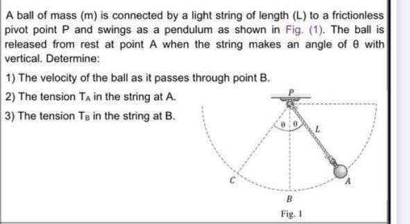 A ball of mass (m) is connected by a light string of length (L) to a frictioniess
pivot point P and swings as a pendulum as shown in Fig. (1). The ball is
released from rest at point A when the string makes an angle of e with
vertical. Determine:
1) The velocity of the ball as it passes through point B.
2) The tension TA in the string at A.
3) The tension Te in the string at B.
Fig. 1
