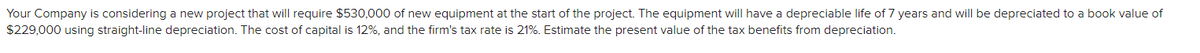 Your Company is considering a new project that will require $530,000 of new equipment at the start of the project. The equipment will have a depreciable life of 7 years and will be depreciated to a book value of
$229,000 using straight-line depreciation. The cost of capital is 12%, and the firm's tax rate is 21%. Estimate the present value of the tax benefits from depreciation.
