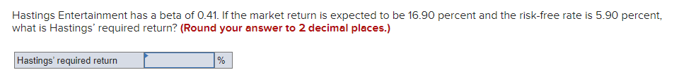 Hastings Entertainment has a beta of 0.41. If the market return is expected to be 16.90 percent and the risk-free rate is 5.90 percent,
what is Hastings' required return? (Round your answer to 2 decimal places.)
Hastings' required return
%
