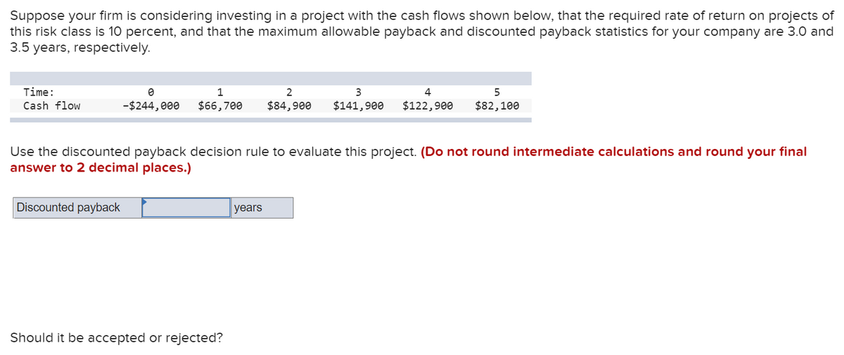 Suppose your firm is considering investing in a project with the cash flows shown below, that the required rate of return on projects of
this risk class is 10 percent, and that the maximum allowable payback and discounted payback statistics for your company are 3.0 and
3.5 years, respectively.
Time:
1
2
4
5
Cash flow
-$244,000
$66,700
$84,900
$141,900
$122,900
$82,100
Use the discounted payback decision rule to evaluate this project. (Do not round intermediate calculations and round your final
answer to 2 decimal places.)
Discounted payback
years
Should it be accepted or rejected?
