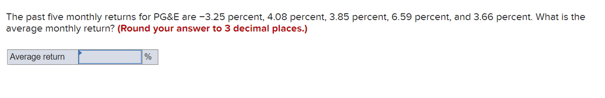 The past five monthly returns for PG&E are -3.25 percent, 4.08 percent, 3.85 percent, 6.59 percent, and 3.66 percent. What is the
average monthly return? (Round your answer to 3 decimal places.)
Average return
%
