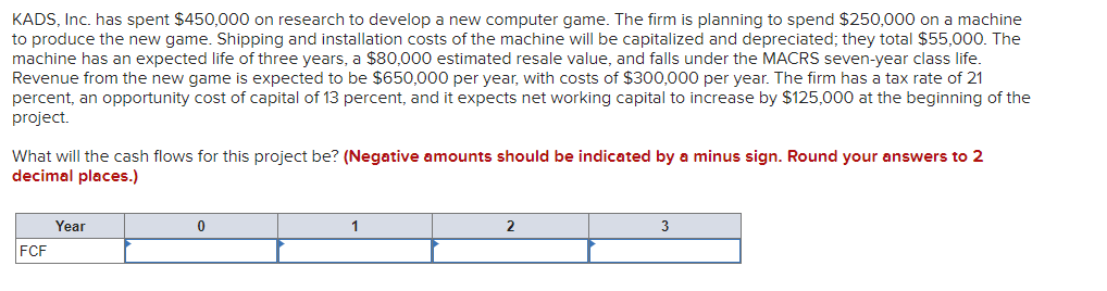 KADS, Inc. has spent $450,000 on research to develop a new computer game. The firm is planning to spend $250,000 on a machine
to produce the new game. Shipping and installation costs of the machine will be capitalized and depreciated; they total $55,000. The
machine has an expected life of three years, a $80,000 estimated resale value, and falls under the MACRS seven-year class life.
Revenue from the new game is expected to be $650,000 per year, with costs of $300,000 per year. The firm has a tax rate of 21
percent, an opportunity cost of capital of 13 percent, and it expects net working capital to increase by $125,000 at the beginning of the
project.
What will the cash flows for this project be? (Negative amounts should be indicated by a minus sign. Round your answers to 2
decimal places.)
Year
1
3
FCF
