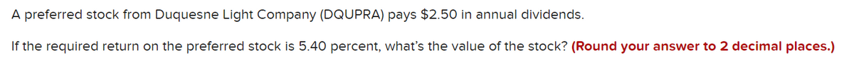 A preferred stock from Duquesne Light Company (DQUPRA) pays $2.50 in annual dividends.
If the required return on the preferred stock is 5.40 percent, what's the value of the stock? (Round your answer to 2 decimal places.)
