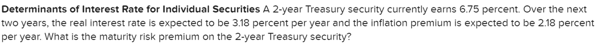 Determinants of Interest Rate for Individual Securities A 2-year Treasury security currently earns 6.75 percent. Over the next
two years, the real interest rate is expected to be 3.18 percent per year and the inflation premium is expected to be 2.18 percent
per year. What is the maturity risk premium on the 2-year Treasury security?
