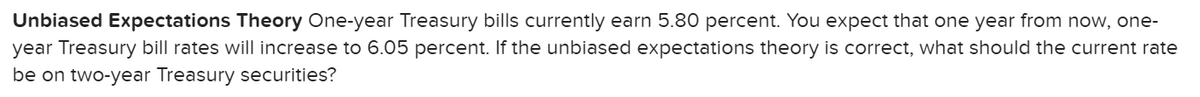 Unbiased Expectations Theory One-year Treasury bills currently earn 5.80 percent. You expect that one year from now, one-
year Treasury bill rates will increase to 6.05 percent. If the unbiased expectations theory is correct, what should the current rate
be on two-year Treasury securities?
