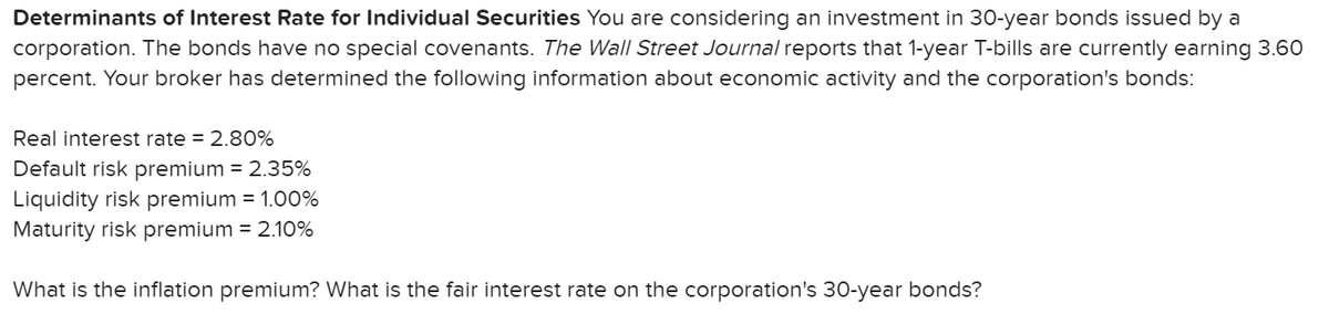 Determinants of Interest Rate for Individual Securities You are considering an investment in 30-year bonds issued by a
corporation. The bonds have no special covenants. The Wall Street Journal reports that 1-year T-bills are currently earning 3.60
percent. Your broker has determined the following information about economic activity and the corporation's bonds:
Real interest rate = 2.80%
Default risk premium = 2.35%
Liquidity risk premium = 1.00%
Maturity risk premium = 2.10%
What is the inflation premium? What is the fair interest rate on the corporation's 30-year bonds?
