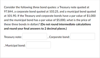 Consider the following three bond quotes: a Treasury note quoted at
97.844, a corporate bond quoted at 103.25, and a municipal bond quoted
at 101.90. If the Treasury and corporate bonds have a par value of $1,000
and the municipal bond has a par value of $5,000, what is the price of
these three bonds in dollars? (Do not round intermediate calculations
and round your final answers to 2 decimal places.)
Treasury note:
Corporate bond:
, Municipal bond:
