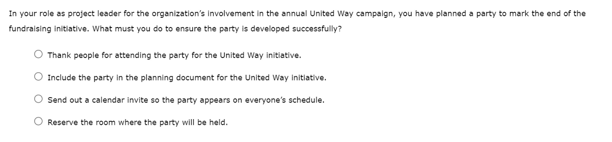 In your role as project leader for the organization's involvement in the annual United Way campaign, you have planned a party to mark the end of the
fundraising initiative. What must you do to ensure the party is developed successfully?
Thank people for attending the party for the United Way initiative.
O Include the party in the planning document for the United Way initiative.
Send out a calendar invite so the party appears on everyone's schedule.
Reserve the room where the party will be held.