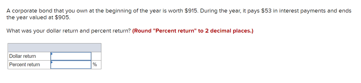 A corporate bond that you own at the beginning of the year is worth $915. During the year, it pays $53 in interest payments and ends
the year valued at $905.
What was your dollar return and percent return? (Round "Percent return" to 2 decimal places.)
Dollar return
Percent return
