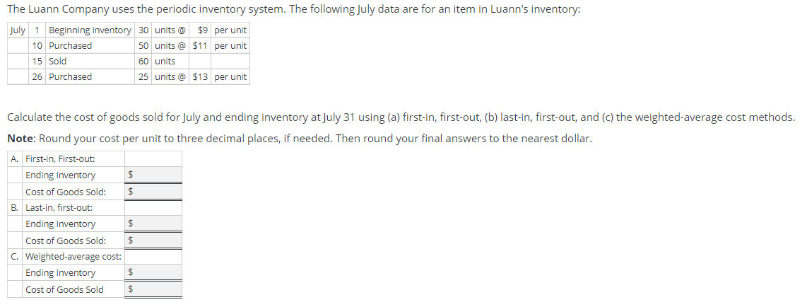 The Luann Company uses the periodic inventory system. The following July data are for an item in Luann's inventory:
July 1 Beginning inventory 30 units @
10 Purchased
$9 per unit
50 units @ $11 per unit
15 Sold
60 units
26 Purchased
25 units @ $13 per unit
Calculate the cost of goods sold for July and ending inventory at July 31 using (a) first-in, first-out, (b) last-in, first-out, and (c) the weighted-average cost methods.
Note: Round your cost per unit to three decimal places, if needed. Then round your final answers to the nearest dollar.
A. First-in, First-out:
Ending Inventory
Cost of Goods Sold:
B.
Last-in, first-out:
Ending Inventory
Cost of Goods Sold:
C. Weighted-average cost:
Ending Inventory
Cost of Goods Sold
