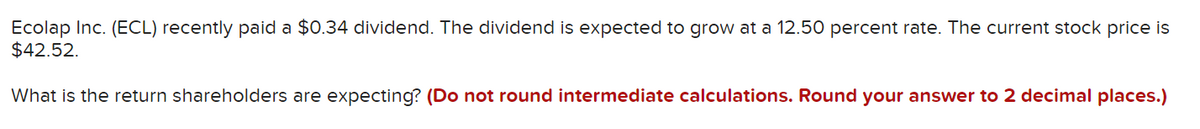 Ecolap Inc. (ECL) recently paid a $0.34 dividend. The dividend is expected to grow at a 12.50 percent rate. The current stock price is
$42.52.
What is the return shareholders are expecting? (Do not round intermediate calculations. Round your answer to 2 decimal places.)
