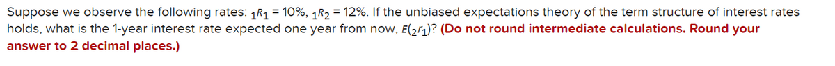 Suppose we observe the following rates: 1R1 = 10%, 1R2 = 12%. If the unbiased expectations theory of the term structure of interest rates
holds, what is the 1-year interest rate expected one year from now, E(2r1)? (Do not round intermediate calculations. Round your
answer to 2 decimal places.)
