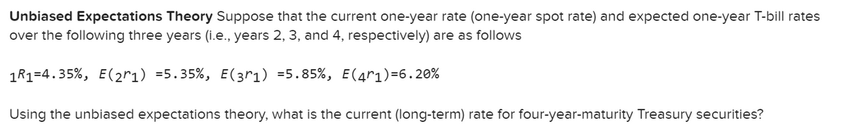 Unbiased Expectations Theory Suppose that the current one-year rate (one-year spot rate) and expected one-year T-bill rates
over the following three years (i.e., years 2, 3, and 4, respectively) are as follows
1R1=4.35%, E(2r1) =5.35%, E(3r1) =5.85%, E(4r1)=6.20%
Using the unbiased expectations theory, what is the current (long-term) rate for four-year-maturity Treasury securities?
