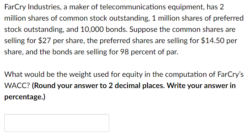 FarCry Industries, a maker of telecommunications equipment, has 2
million shares of common stock outstanding, 1 million shares of preferred
stock outstanding, and 10,0000 bonds. Suppose the common shares are
selling for $27 per share, the preferred shares are selling for $14.50 per
share, and the bonds are selling for 98 percent of par.
What would be the weight used for equity in the computation of FarCry's
WACC? (Round your answer to 2 decimal places. Write your answer in
percentage.)
