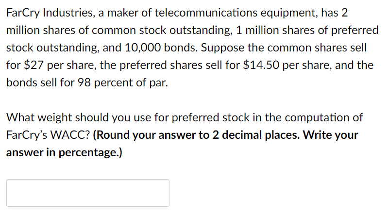 FarCry Industries, a maker of telecommunications equipment, has 2
million shares of common stock outstanding, 1 million shares of preferred
stock outstanding, and 10,000 bonds. Suppose the common shares sell
for $27 per share, the preferred shares sell for $14.50 per share, and the
bonds sell for 98 percent of
par.
What weight should you use for preferred stock in the computation of
FarCry's WACC? (Round your answer to 2 decimal places. Write your
answer in percentage.)
