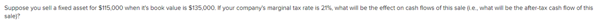 Suppose you sell a fixed asset for $115,000 when it's book value is $135,000. If your company's marginal tax rate is 21%, what will be the effect on cash flows of this sale (i.e., what will be the after-tax cash flow of this
sale)?
