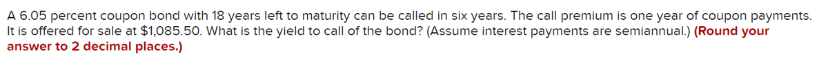 A 6.05 percent coupon bond with 18 years left to maturity can be called in six years. The call premium is one year of coupon payments.
It is offered for sale at $1,085.50. What is the yield to call of the bond? (Assume interest payments are semiannual.) (Round your
answer to 2 decimal places.)
