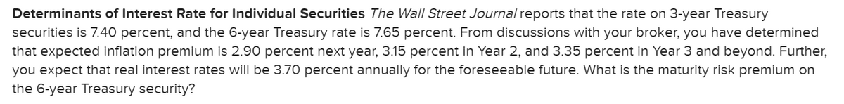 Determinants of Interest Rate for Individual Securities The Wall Street Journal reports that the rate on 3-year Treasury
securities is 7.40 percent, and the 6-year Treasury rate is 7.65 percent. From discussions with your broker, you have determined
that expected inflation premium is 2.90 percent next year, 3.15 percent in Year 2, and 3.35 percent in Year 3 and beyond. Further,
you expect that real interest rates will be 3.70 percent annually for the foreseeable future. What is the maturity risk premium on
the 6-year Treasury security?
