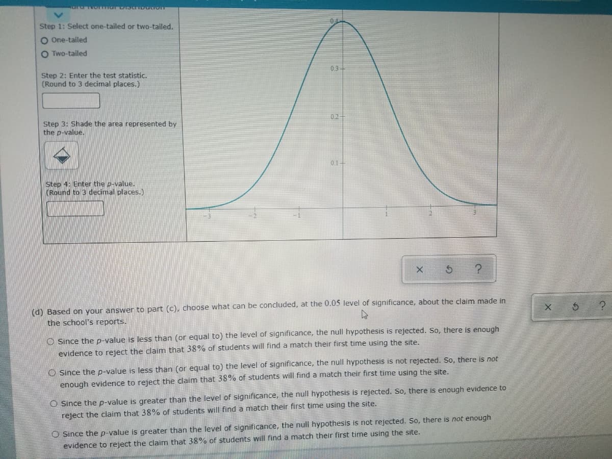 Step 1: Select one-tailed or two-tailed,
O One-tailed
O Two-tailed
03-
Step 2: Enter the test statistic.
(Round to 3 decimal places.)
02
Step 3: Shade the area represented by
the p-value.
01-
Step 4: Enter the p-value.
(Round to 3 decimal places.)
(d) Based on your answer to part (c), choose what can be concluded, at the 0.05 level of significance, about the claim made in
the school's reports.
O Since the p-value is less than (or equal to) the level of significance, the null hypothesis is rejected. So, there is enough
evidence to reject the claim that 38% of students will find a match their first time using the site.
O Since the p-value is less than (or equal to) the level of significance, the null hypothesis is not rejected. So, there is not
enough evidence to reject the claim that 38% of students will find a match their first time using the site.
O Since the p-value is greater than the level of significance, the null hypothesis is rejected. So, there is enough evidence to
reject the claim that 38% of students will find a match their first time using the site.
O Since the p-value is greater than the level of significance, the null hypothesis is not rejected. So, there is not enough
evidence to reject the claim that 38% of students will find a match their first time using the site.
