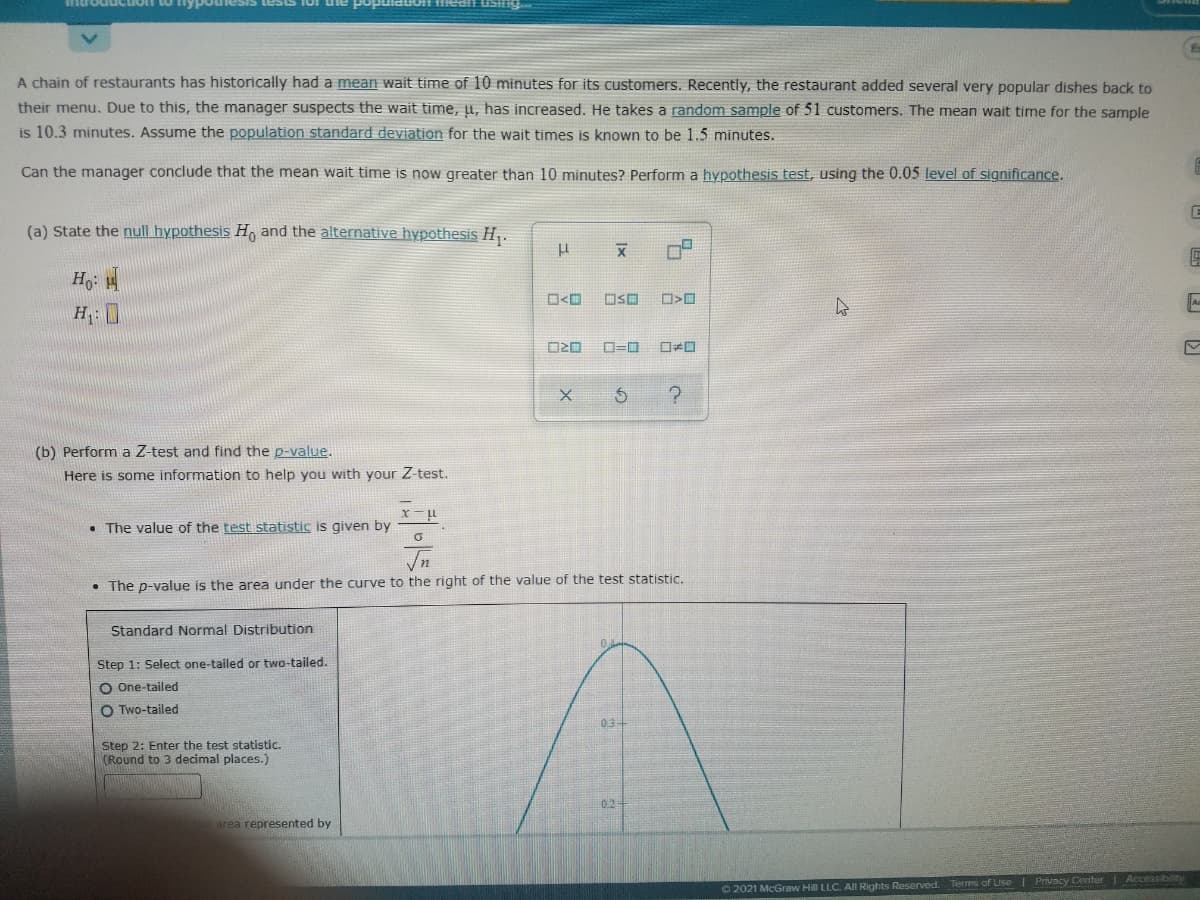 esis tests 10r uie popuiatioff 11iean ustng
A chain of restaurants has historically had a mean wait time of 10 minutes for its customers. Recently, the restaurant added several very popular dishes back to
their menu. Due to this, the manager suspects the wait time, µ, has increased. He takes a random sample of 51 customers. The mean wait time for the sample
is 10.3 minutes. Assume the population standard deviation for the wait times is known to be 1.5 minutes.
Can the manager conclude that the mean wait time is now greater than 10 minutes? Perform a hypothesis test, using the 0.05 level of significance.
(a) State the null hypothesis H, and the alternative hypothesis H,.
Ho
O<O
OSO
H: I
(b) Perform a Z-test and find the p-value.
Here is some information to help you with your Z-test.
• The value of the test statistic is given by
In
• The p-value is the area under the curve to the right of the value of the test statistic.
Standard Normal Distribution
Step 1: Select one-tailed or two-tailed.
O One-tailed
O Two-tailed
03
Step 2: Enter the test statistic.
(Round to 3 decimal places.)
02
area represented by
O 2021 McGraw Hill LLC. AIl Rights Reserved. Terms of Use Privacy Center Accessibility

