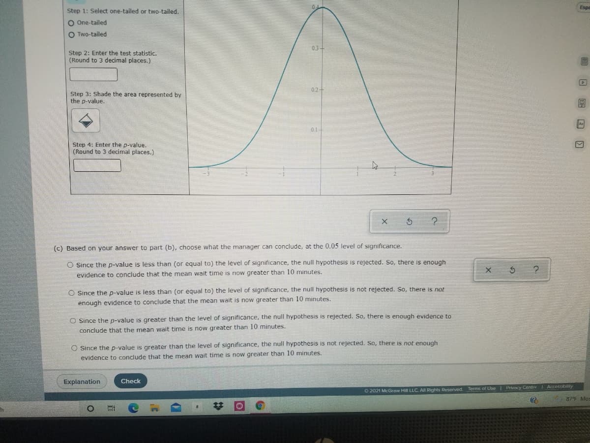 Espa
Step 1: Select one-tailed or two-tailed.
O One-tailed
O Two-tailed
0.3-
Step 2: Enter the test statistic.
(Round to 3 decimal places.)
02+
Step 3: Shade the area represented by
the p-value.
01
Step 4: Enter the p-value.
(Round to 3 decimal places.)
(c) Based on your answer to part (b), choose what the manager can conclude, at the 0.05 level of significance.
O Since the p-value is less than (or equal to) the level of significance, the null hypothesis is rejected. So, there is enough
evidence to conclude that the mean wait time is now greater than 10 minutes.
O Since the p-value is less than (or equal to) the level of significance, the null hypothesis is not rejected. So, there is not
enough evidence to conclude that the mean wait is now greater than 10 minutes.
O Since the p-value is greater than the level of significance, the null hypothesis is rejected. So, there is enough evidence to
conclude that the mean wait time is now greater than 10 minutes.
O Ssince the p-value is greater than the level of significance, the null hypothesis is not rejected. So, there is not enough
evidence to conclude that the mean wait time is now greater than 10 minutes.
Explanation
Check
O 2021 McGraw Hill LLC. All Rights Reserved Terms of Use I Privacy Center Accessibility
87°F Mo
ロ 国回回
%23
