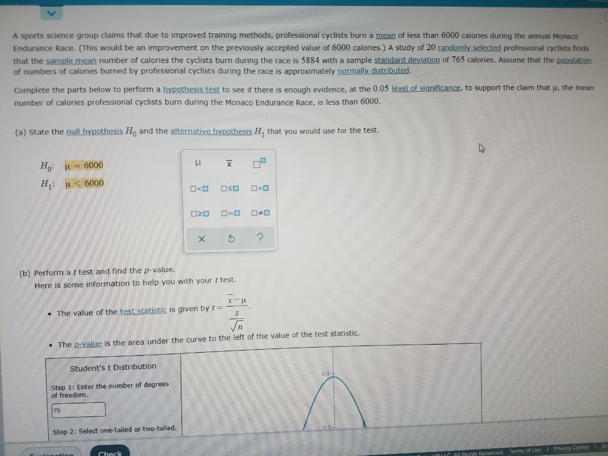 A sports science group claims that due to improved training methods, professional cyclists burn a mean of less than 6000 calories during the annual Monaco
Endurance Race. (This would be an improvement on the previously accepted value of 6000 calories.) A study of 20 randomly selected professional cyclists finds
that the sample mean number of calories the cyclists burn during the race is 5884 with a sample standard deviation of 765 calories. Assume that the population
of numbers of calories burned by professional cyclists during the race is approximately normally distributed.
Complete the parts below to perform a hYpothesis test to see if there is enough evidence, at the 0.05 level of significance, to support the claim that u, the mean
number of calories professional cyclists burn during the Monaco Endurance Race, is less than 6000.
(a) State the null hypothesis H, and the alternative hypothesis H, that you would use for the test.
Ho: u = 6000
H: µ < 6000
OSO
O=0
(b) Perform a t test and find the p-value.
Here is some information to help you with your t test.
• The value of the test statistic is given by t =
• The p-value is the area under the curve to the left of the value of the test statistic.
Student's t Distribution
04
Step 1: Enter the number of degrees
of freedom.
19
Step 2: Select one-tailed or two-tailed.
lanation
Check
1IC AL Bichts Reserved. Terms of Use| Privacy Center
