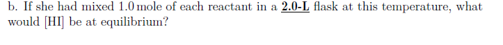 b. If she had mixed 1.0 mole of each reactat in a 2.0-L flask at this temperature, what
would [HI] be at equilibrium?
