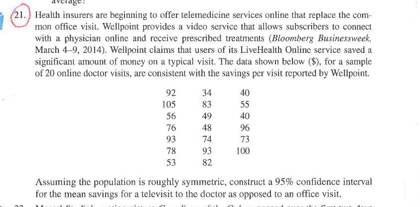 (21.) Health insurers are beginning to offer telemedicine services online that replace the com-
mon office visit. Wellpoint provides a video service that allows subscribers to connect
with a physician online and receive prescribed treatments (Bloomberg Businessweek,
March 4-9, 2014). Wellpoint claims that users of its LiveHealth Online service saved a
significant amount of money on a typical visit. The data shown below ($), for a sample
of 20 online doctor visits, are consistent with the savings per visit reported by Wellpoint.
92
34
40
105
83
55
56
49
40
76
48
96
93
74
73
78
93
100
53
82
Assuming the population is roughly symmetric, construct a 95% confidence interval
for the mean savings for a televisit to the doctor as opposed to an office visit.
