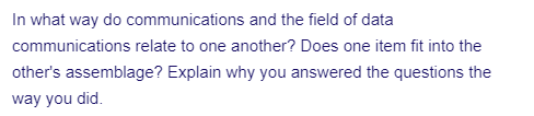 In what way do communications and the field of data
communications relate to one another? Does one item fit into the
other's assemblage? Explain why you answered the questions the
way you did.