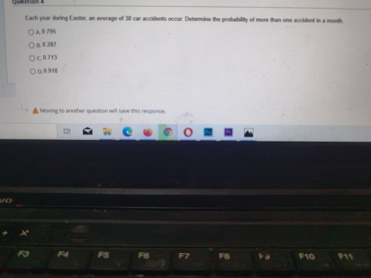 Question 4
Each year during Easter, an average of 30 car accidents occur Determine the probability of more than one accident in a month.
OA.0.795
OB.0 287
OC0.713
OD.0.918
AMoving to another question will save this response.
от
2
F4
F5
F6
F7
F8
F10
F11
P20
