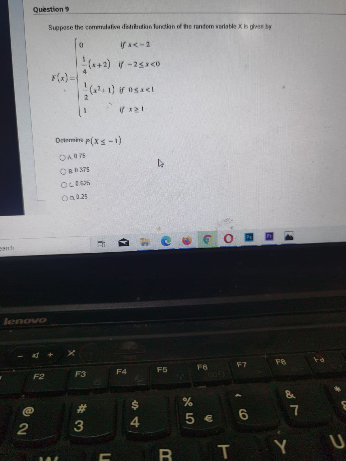 Question 9
Suppose the commulative distribution function of the random variable X is given by
if x< -2
x+2) if-2sx<0
4
F(x)=
(
x²+1) if 0sx<1
if x21
Determine p(x<-1)
O A. 0.75
О в. 0.375
OC.0.625
O D.0.25
Ps
Pr
earch
lenovo
F7
F8
F6
EGO
F2
F3
F4
F5
L19
&
C@
%23
%24
5€
T.
Y
II
#3
