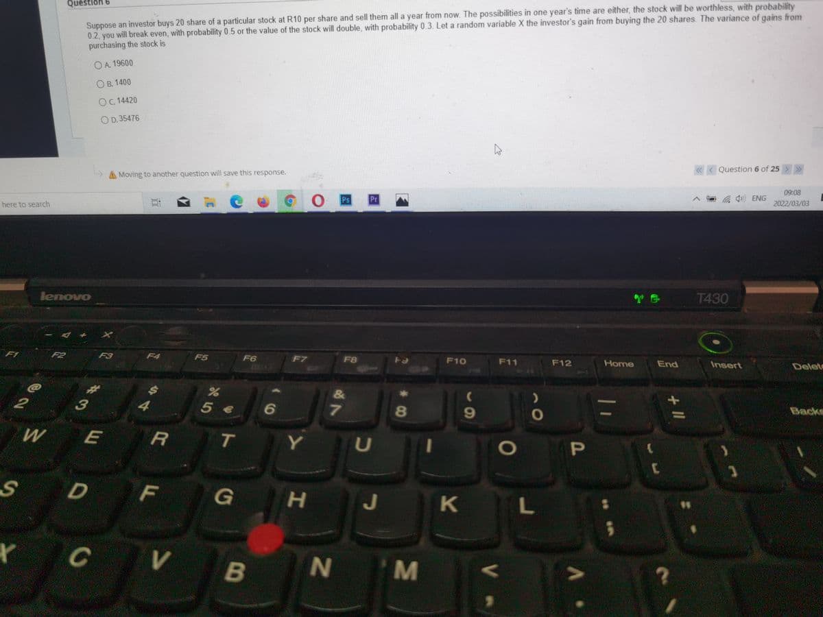 Suppose an investor buys 20 share of a particular stock at R10 per share and sell them all a year from now. The possibilities in one year's time are either, the stock will be worthless, with probability
0.2, you will break even, with probability 0.5 or the value of the stock will double, with probability 0.3. Let a random variable X the investor's gain from buying the 20 shares. The variance of gains from
purchasing the stock is
Question 6
OA. 19600
О в. 1400
OC. 14420
O D. 35476
« < Question 6 of 25 > »
A Moving to another question will save this response.
09:08
辰 ENG
2022/03/03
Pr
here to search
T430
lenovo
F2
F3
F4
F5
F6
F7
F8
F10
F11
F12
Home
End
Insert
Delet
F1
&
Backs
2
3
5 €
7
9
T
Y
F
G
J
K L
B
N
P
01
IM
* C0
今4
%23
