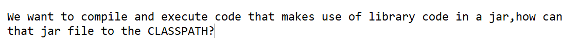 We want to compile and execute code that makes use of library code in a jar, how can
that jar file to the CLASSPATH?
