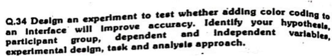 to test whether adding color coding to
accuracy. Identify your hypothesls,
dependent and independent variables,
experimental design, task and analysis approach.
Q.34 Design an experiment
an Interface will
improve
participant group,