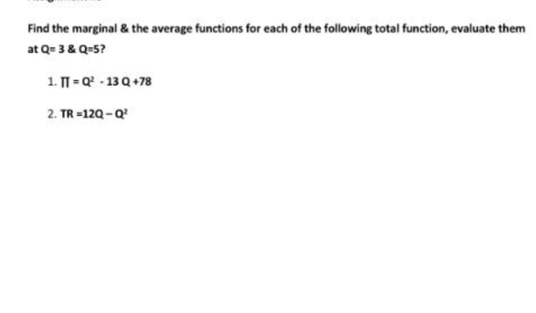 Find the marginal & the average functions for each of the following total function, evaluate them
at Q= 3 & Q=5?
1. T = Q - 13 Q +78
2. TR =12Q-Q
