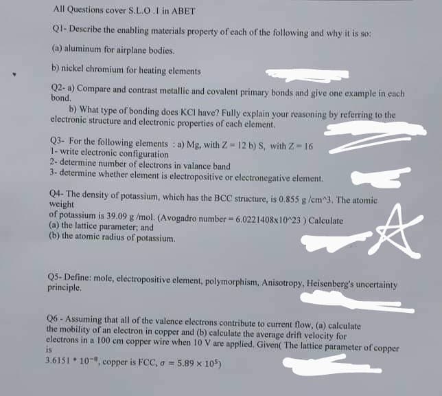 All Questions cover S.L.O.I in ABET
QI- Describe the enabling materials property of each of the following and why it is so:
(a) aluminum for airplane bodies.
b) nickel chromium for heating elements
Q2- a) Compare and contrast metallic and covalent primary bonds and give one example in each
bond.
b) What type of bonding does KCI have? Fully explain your reasoning by referring to the
electronic structure and electronic properties of each element.
Q3- For the following elements : a) Mg, with Z = 12 b) S, with Z= 16
1- write electronic configuration
2- determine number of electrons in valance band
3- determine whether element is electropositive or electronegative element.
Q4- The density of potassium, which has the BCC structure, is 0.855 g /cm^3. The atomic
weight
of potassium is 39.09 g /mol. (Avogadro number = 6.0221408x10^23 ) Calculate
(a) the lattice parameter; and
(b) the atomic radius of potassium.
Q5- Define: mole, electropositive element, polymorphism, Anisotropy, Heisenberg's uncertainty
principle.
Q6 - Assuming that all of the valence electrons contribute to current flow, (a) calculate
the mobility of an electron in copper and (b) calculate the average drift velocity for
electrons in a 100 cm copper wire when 10 V are applied. Given( The lattice parameter of copper
is
3.6151 10-", copper is FCC, o = 5.89 x 105)
