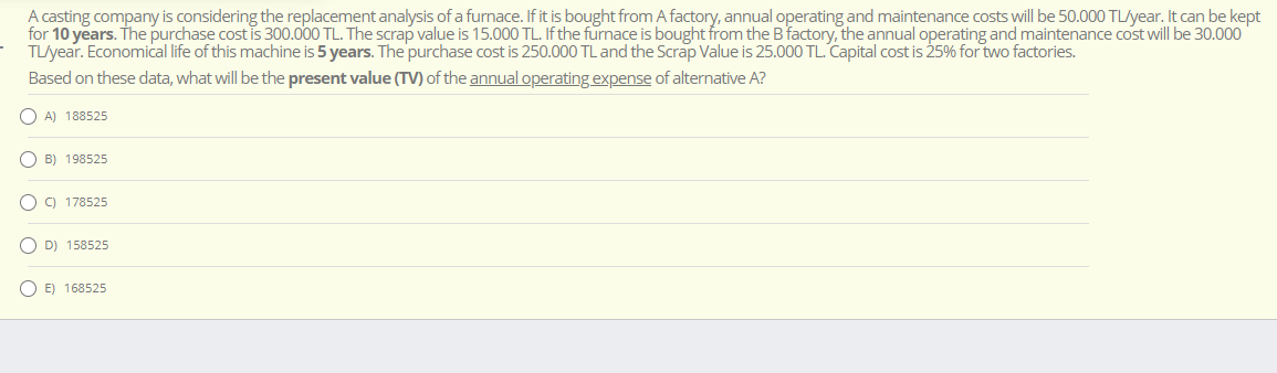 A casting company is considering the replacement analysis of a furnace. If it is bought from A factory, annual operating and maintenance costs will be 50.000 TL/year. It can be kept
for 10 years. The purchase cost is 300.000 TL. The scrap value is 15.000 TL. If the furnace is bought from the B factory, the annual operating and maintenance cost will be 30.000
TL/year. Economical life of this machine is 5 years. The purchase cost is 250.000 TL and the Scrap Value is 25.000 TL. Capital cost is 25% for two factories.
Based on these data, what will be the present value (TV) of the annual operating expense of alternative A?
A) 188525
B) 198525
C) 178525
D) 158525
E) 168525
