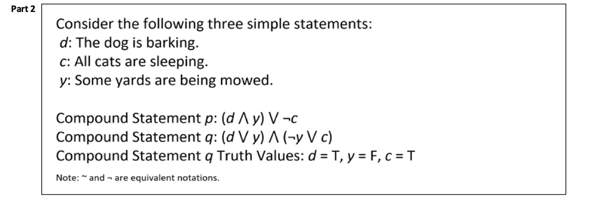 Part 2
Consider the following three simple statements:
d: The dog is barking.
c: All cats are sleeping.
y: Some yards are being mowed.
Compound Statement p: (d Ay) V-c
Compound Statement q: (d V y) A (-y V c)
Compound Statement q Truth Values: d = T, y = F, c = T
Note: ~and are equivalent notations.