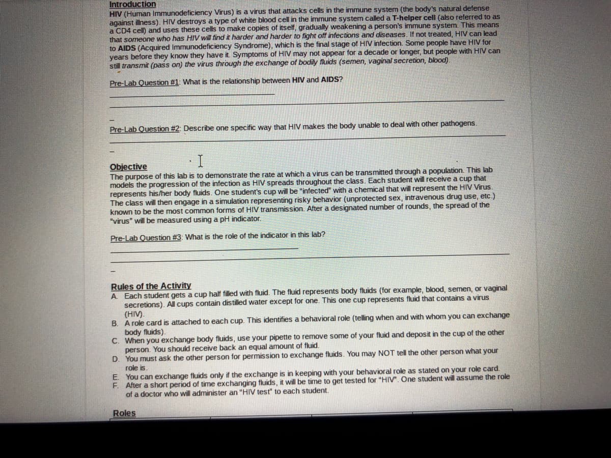 Introduction
HIV (Human Immunodeficiency Virus) is a virus that attacks cells in the immune system (the body's natural defense
against illness). HIV destroys a type of white blood cell in the immune system called a T-helper cell (also referred to as
a CD4 cell) and uses these cells to make copies of itself, gradually weakening a person's immune system. This means
that someone who has HIV will find it harder and harder to fight off infections and diseases, If not treated, HIV can lead
to AIDS (Acquired Immunodeficiency Syndrome), which is the final stage of HIV infection. Some people have HIV for
years before they know they have it. Symptoms of HIV may not appear for a decade or longer, but people with HIV can
still transmit (pass on) the virus through the exchange of bodily fluids (semen, vaginal secretion, blood)
Pre-Lab Question #1: What is the relationship between HIV and AIDS?
Pre-Lab Question #2: Describe one specific way that HIV makes the body unable to deal with other pathogens.
Objective
The purpose of this lab is to demonstrate the rate at which a virus can be transmitted through a population. This lab
models the progression of the infection as HIV spreads throughout the class. Each student will receive a cup that
represents his/her body fluids. One student's cup will be "infected" with a chemical that will represent the HIV Virus.
The class will then engage in a simulation representing risky behavior (unprotected sex, intravenous drug use, etc.)
known to be the most common forms of HIV transmission. After a designated number of rounds, the spread of the
"virus" will be measured using a pH indicator.
Pre-Lab Question #3: What is the role of the indicator in this lab?
Rules of the Activity
A. Each student gets a cup half filled with fluid. The fluid represents body fluids (for example, blood, semen, or vaginal
secretions). All cups contain distilled water except for one. This one cup represents fluid that contains a virus
(HIV).
B. A role card is attached to each cup. This identifies a behavioral role (telling when and with whom you can exchange
body fluids).
C. When you exchange body fluids, use your pipette to remove some of your fluid and deposit in the cup of the other
person. You should receive back an equal amount of fluid.
D. You must ask the other person for permission to exchange fluids. You may NOT tell the other person what your
role is.
E. You can exchange fluids only if the exchange is in keeping with your behavioral role as stated on your role card.
F. After a short period of time exchanging fluids, it will be time to get tested for "HIV. One student will assume the role
of a doctor who will administer an "HIV test to each student.
Roles

