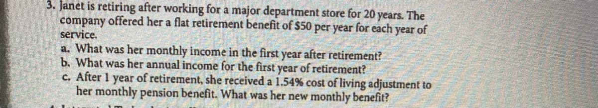 3. Janet is retiring after working for a major department store for 20
years.
The
company offered her a flat retirement benefit of $50 per year for each year of
service.
a. What was her monthly income in the first year after retirement?
b. What was her annual income for the first year of retirement?
c. After 1 year of retirement, she received a 1.54% cost of living adjustment to
her monthly pension benefit. What was her new monthly benefit?
